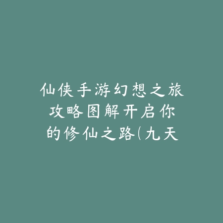 仙侠手游幻想之旅攻略图解：开启你的修仙之路（九天问道：全方位仙侠手游修仙指南与实战解析）_绿色下载网_游戏攻略_仙侠手游