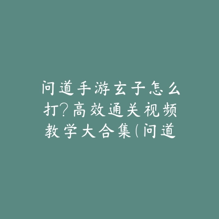问道手游玄子怎么打？高效通关视频教学大合集（问道手游玄子攻略全解析：从入门到精通的高效打法指南）