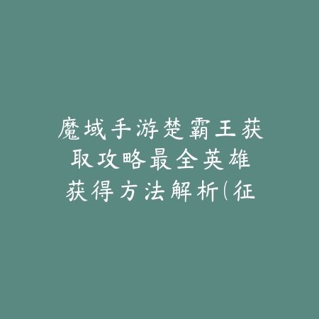 魔域手游楚霸王获取攻略：最全英雄获得方法解析（征战魔域必看：楚霸王获取全攻略与英雄培养指南）_绿色下载网_游戏攻略_战力提升