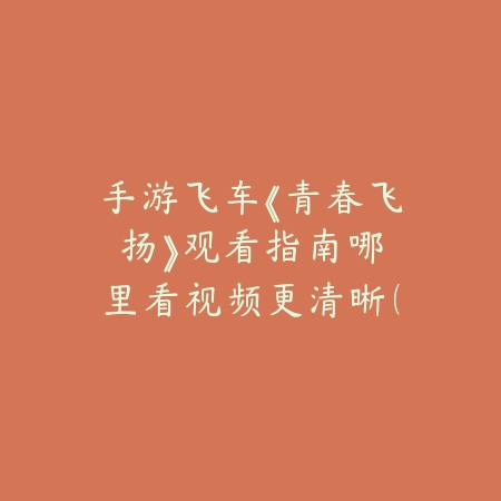 手游飞车《青春飞扬》观看指南：哪里看视频更清晰（手游飞车《青春飞扬》观看指南：哪里看视频更清晰）