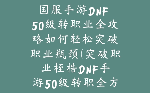 国服手游DNF 50级转职业全攻略：如何轻松突破职业瓶颈（突破职业桎梏：DNF手游50级转职全方位指南）_绿色下载网_游戏攻略_DNF手游