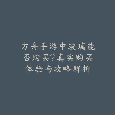 方舟手游中玻璃能否购买？真实购买体验与攻略解析_绿色下载网_游戏攻略_基建管理