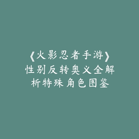 《火影忍者手游》性别反转奥义全解析：特殊角色图鉴与战术应用_绿色下载网_游戏攻略_战术解析