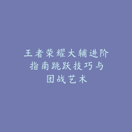 王者荣耀大辅进阶指南：跳跃技巧与团战艺术