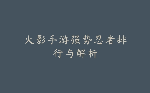 火影手游强势忍者排行与解析_绿色下载网_安卓游戏 火影手游强势忍者排行与解析-绿色下载网
