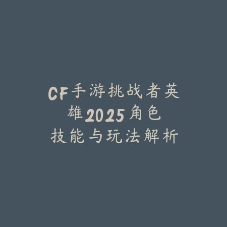 CF手游挑战者英雄：2025角色技能与玩法解析_绿色下载网_游戏攻略_