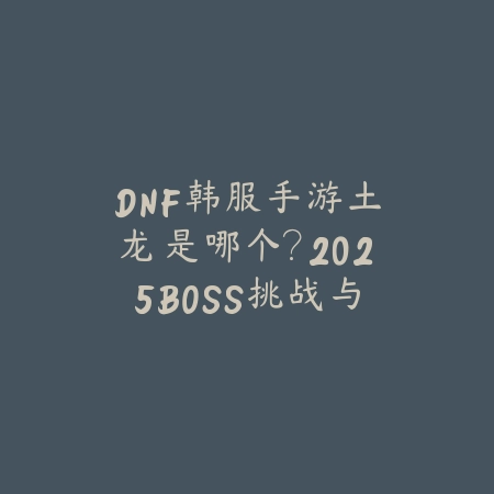 DNF韩服手游土龙是哪个？2025BOSS挑战与奖励_绿色下载网_游戏攻略_
