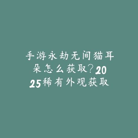 手游永劫无间猫耳朵怎么获取？2025稀有外观获取攻略_绿色下载网_游戏攻略_