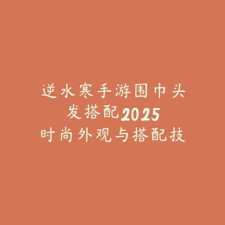 逆水寒手游围巾头发搭配：2025时尚外观与搭配技巧_绿色下载网_游戏攻略_