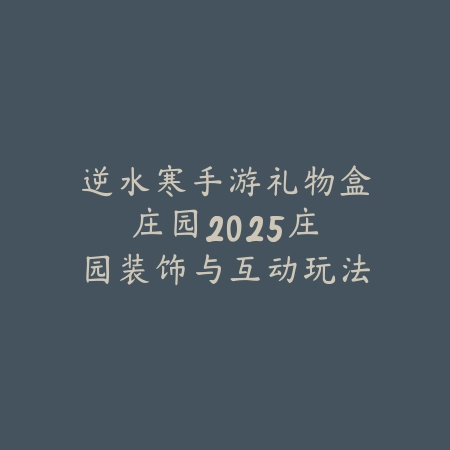 逆水寒手游礼物盒庄园：2025庄园装饰与互动玩法_绿色下载网_游戏攻略_