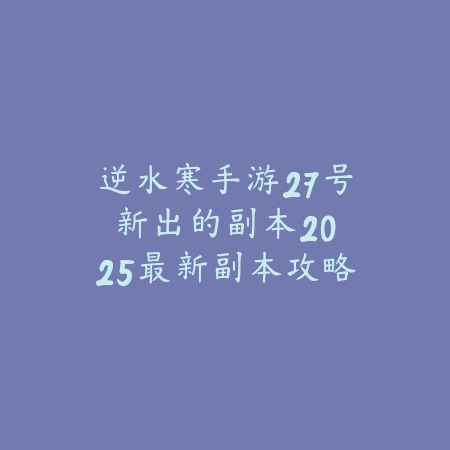 逆水寒手游27号新出的副本：2025最新副本攻略与奖励_绿色下载网_游戏攻略_