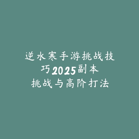 逆水寒手游挑战技巧:2025副本挑战与高阶打法-绿色下载网