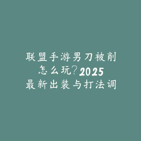 联盟手游男刀被削怎么玩?2025最新出装与打法调整-绿色下载网