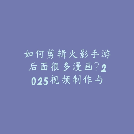 如何剪辑火影手游后面很多漫画？2025视频制作与素材选择_绿色下载网_游戏攻略_