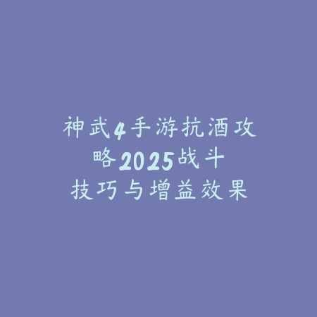 神武4手游抗酒攻略：2025战斗技巧与增益效果_绿色下载网_游戏攻略_