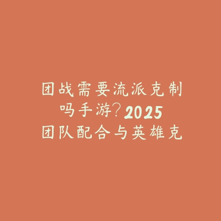团战需要流派克制吗手游？2025团队配合与英雄克制_绿色下载网_游戏攻略_