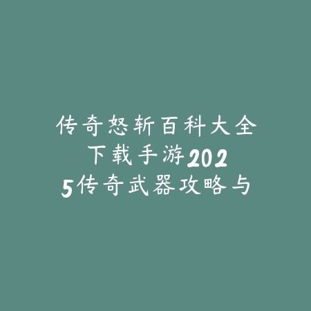 传奇怒斩百科大全下载手游：2025传奇武器攻略与获取_绿色下载网_游戏攻略_