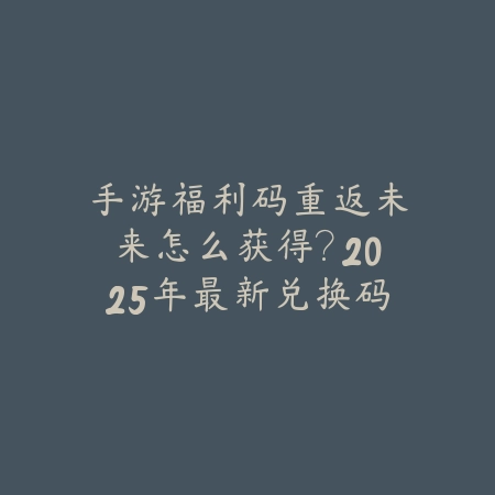 手游福利码重返未来怎么获得？2025年最新兑换码与福利领取教程_绿色下载网_游戏攻略_