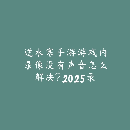 逆水寒手游游戏内录像没有声音怎么解决?2025录像功能故障排查与修复_绿色下载网_游戏攻略 逆水寒手游游戏内录像没有声音怎么解决?2025录像功能故障排查与修复-绿色下载网