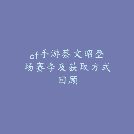 cf手游蔡文昭登场赛季及获取方式回顾_绿色下载网_游戏攻略 cf手游蔡文昭登场赛季及获取方式回顾-绿色下载网