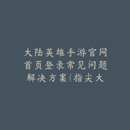 大陆英雄手游官网首页登录常见问题解决方案（指尖大陆的征途：英雄手游登录全指南）_绿色下载网_游戏攻略_客服指南