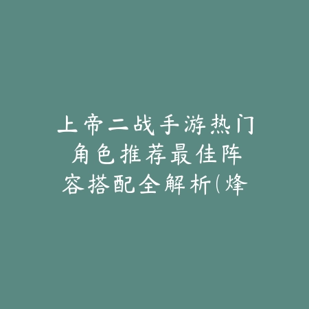 上帝二战手游热门角色推荐：最佳阵容搭配全解析（烽火连天之二战手游巅峰角色全攻略）_绿色下载网_游戏攻略_二战手游