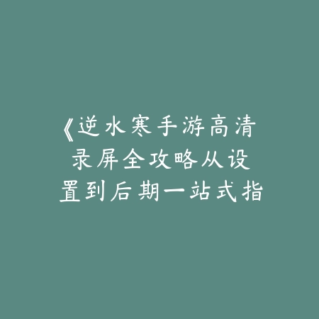 《逆水寒手游高清录屏全攻略：从设置到后期一站式指南》_绿色下载网_游戏攻略_内容创作