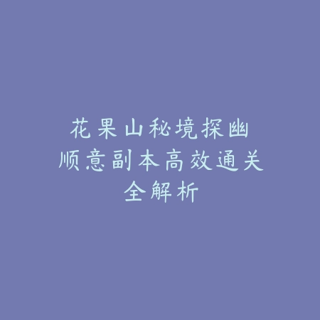 花果山秘境探幽：顺意副本高效通关全解析_绿色下载网_游戏攻略_BOSS机制
