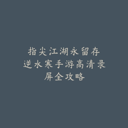 指尖江湖永留存：逆水寒手游高清录屏全攻略_绿色下载网_游戏攻略_内容创作