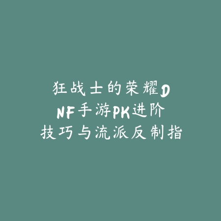 狂战士的荣耀：DNF手游PK进阶技巧与流派反制指南_绿色下载网_游戏攻略_DNF手游