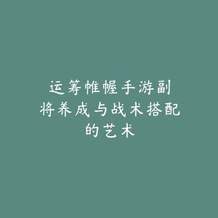 运筹帷幄：手游副将养成与战术搭配的艺术_绿色下载网_游戏攻略_战斗系统