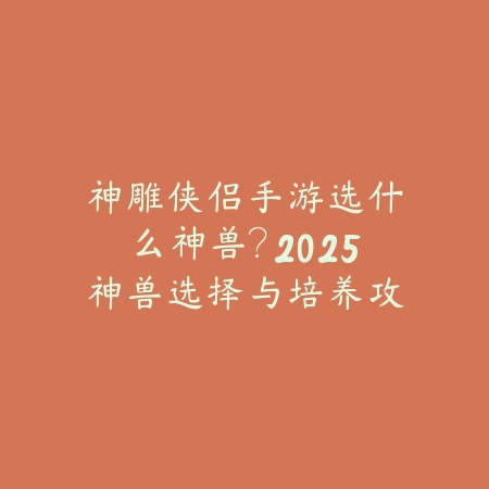 神雕侠侣手游选什么神兽?2025神兽选择与培养攻略_绿色下载网_游戏攻略 神雕侠侣手游选什么神兽?2025神兽选择与培养攻略-绿色下载网