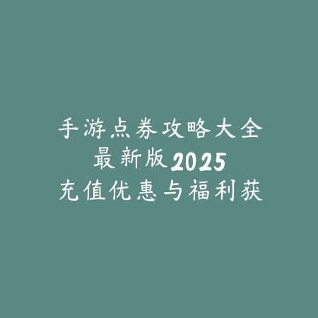 手游点券攻略大全最新版：2025充值优惠与福利获取_绿色下载网_游戏攻略_