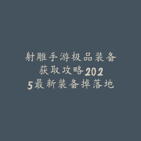 射雕手游极品装备获取攻略：2025最新装备掉落地点与强化技巧_绿色下载网_游戏攻略_
