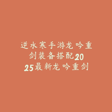 逆水寒手游龙吟重剑装备搭配：2025最新龙吟重剑套装选择与属性推荐_绿色下载网_游戏攻略_