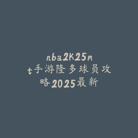 nba2k25mt手游隆多球员攻略:2025最新隆多数据解析与培养技巧,打造控场大师_绿色下载网_游戏攻略 nba2k25mt手游隆多球员攻略:2025最新隆多数据解析与培养技巧,打造控场大师-绿色下载网