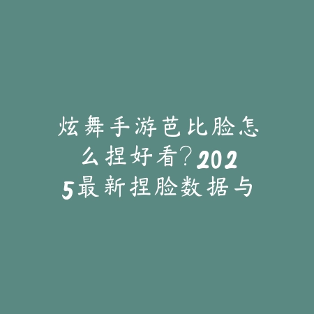 炫舞手游芭比脸怎么捏好看？2025最新捏脸数据与细节调整教程_绿色下载网_游戏攻略_