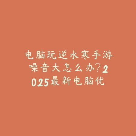 电脑玩逆水寒手游噪音大怎么办？2025最新电脑优化设置与散热方案_绿色下载网_游戏攻略_