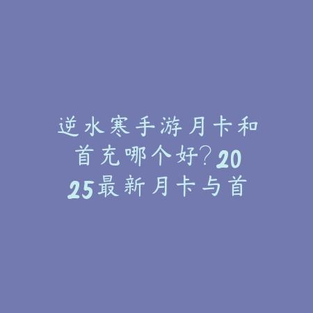 逆水寒手游月卡和首充哪个好？2025最新月卡与首充性价比对比分析_绿色下载网_游戏攻略_