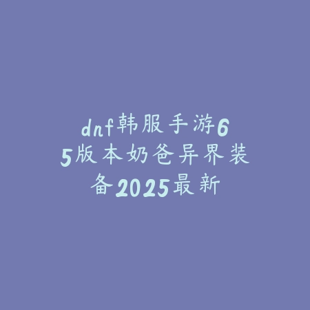 dnf韩服手游65版本奶爸异界装备:2025最新奶爸异界套选择与搭配_绿色下载网_游戏攻略 dnf韩服手游65版本奶爸异界装备:2025最新奶爸异界套选择与搭配-绿色下载网