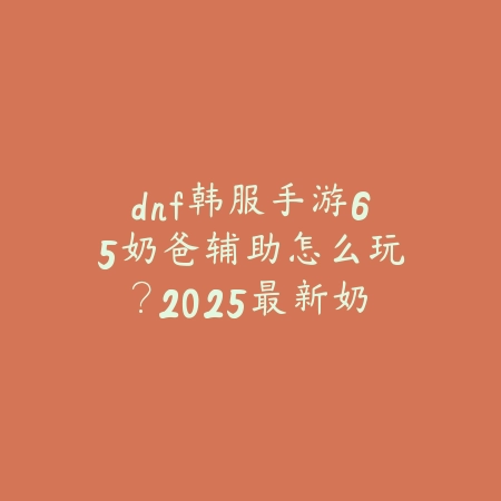 dnf韩服手游65奶爸辅助怎么玩？2025最新奶爸辅助玩法与加点攻略_绿色下载网_游戏攻略_