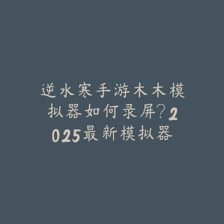 逆水寒手游木木模拟器如何录屏？2025最新模拟器录屏设置与视频导出_绿色下载网_游戏攻略_