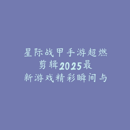 星际战甲手游超燃剪辑：2025最新游戏精彩瞬间与高能操作视频合集_绿色下载网_手游资讯_