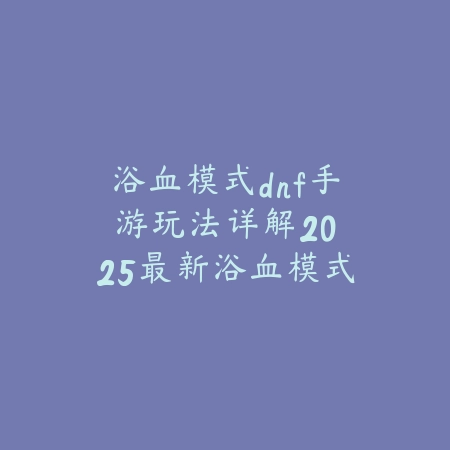 浴血模式dnf手游玩法详解：2025最新浴血模式规则与奖励机制_绿色下载网_游戏攻略_