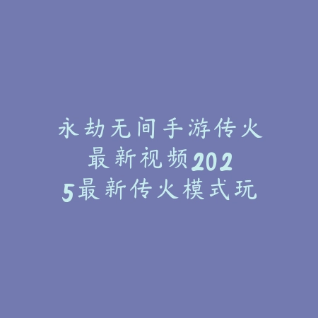 永劫无间手游传火最新视频：2025最新传火模式玩法演示与攻略解析_绿色下载网_游戏攻略_