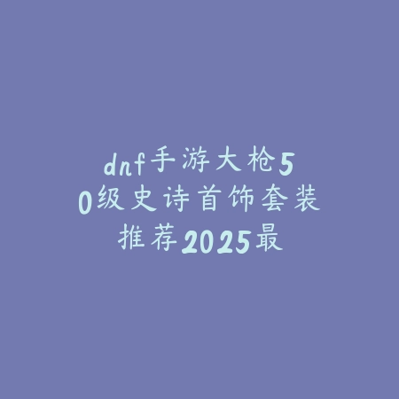 dnf手游大枪50级史诗首饰套装推荐：2025最新大枪毕业首饰选择与搭配_绿色下载网_游戏攻略_