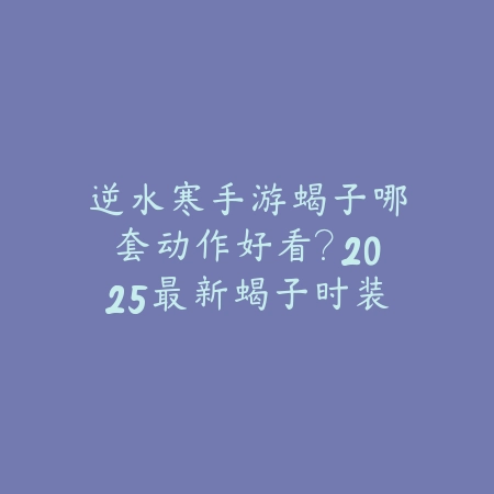 逆水寒手游蝎子哪套动作好看？2025最新蝎子时装动作展示与搭配推荐_绿色下载网_游戏攻略_