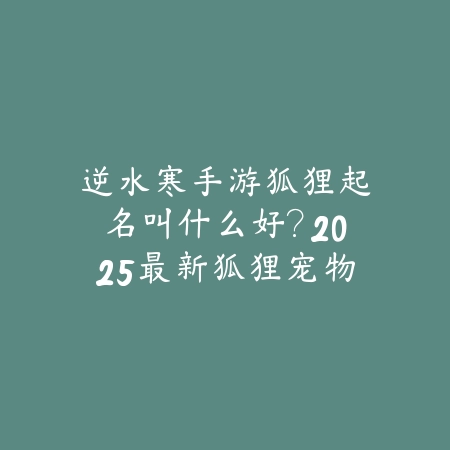 逆水寒手游狐狸起名叫什么好？2025最新狐狸宠物命名技巧与个性推荐_绿色下载网_游戏攻略_