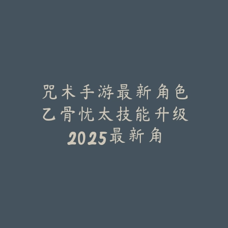 咒术手游最新角色乙骨忧太技能升级：2025最新角色培养与技能加点_绿色下载网_游戏攻略_