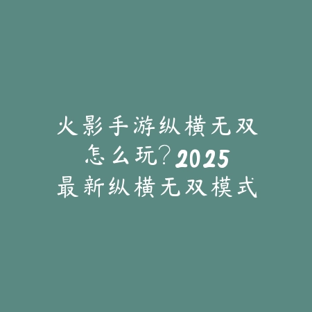 火影手游纵横无双怎么玩？2025最新纵横无双模式玩法与高分技巧_绿色下载网_游戏攻略_